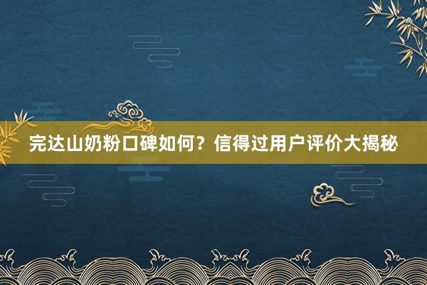 完达山奶粉口碑如何？信得过用户评价大揭秘