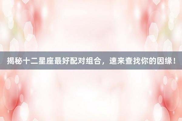 揭秘十二星座最好配对组合，速来查找你的因缘！
