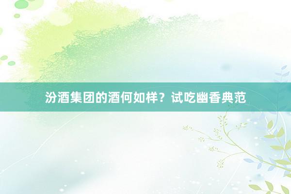 汾酒集团的酒何如样？试吃幽香典范