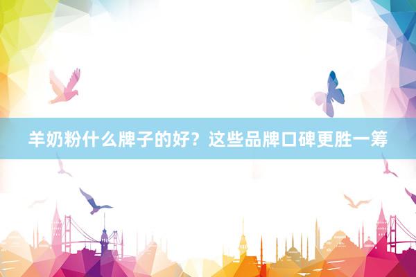 羊奶粉什么牌子的好？这些品牌口碑更胜一筹