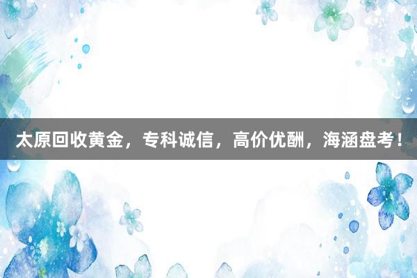 太原回收黄金，专科诚信，高价优酬，海涵盘考！