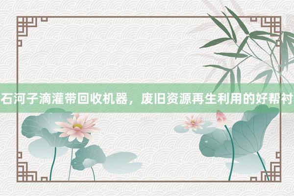 石河子滴灌带回收机器，废旧资源再生利用的好帮衬