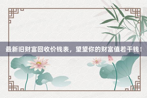 最新旧财富回收价钱表，望望你的财富值若干钱！