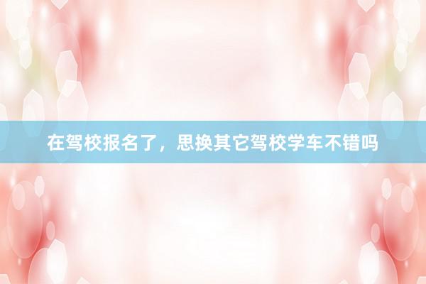 在驾校报名了，思换其它驾校学车不错吗