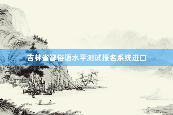 吉林省鄙俗语水平测试报名系统进口