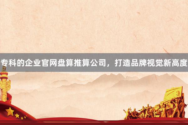 专科的企业官网盘算推算公司，打造品牌视觉新高度