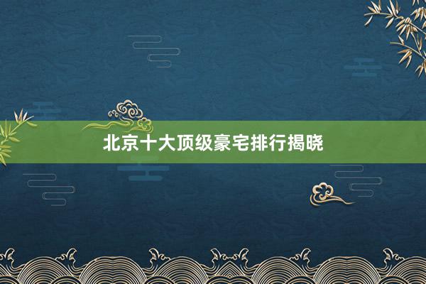 北京十大顶级豪宅排行揭晓